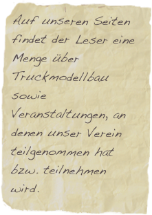 Auf unseren Seiten findet der Leser eine Menge über Truckmodellbau sowie Veranstaltungen, an denen unser Verein teilgenommen hat bzw. teilnehmen wird.
Viel Spass dabei